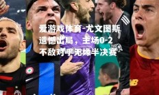 爱游戏体育-尤文图斯遗憾出局，主场0-2不敌对手无缘半决赛